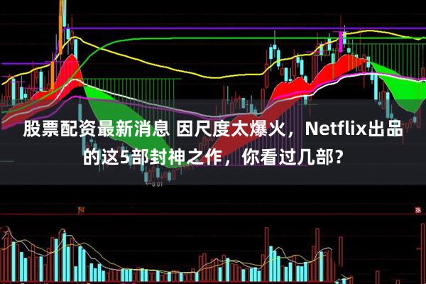 股票配资最新消息 因尺度太爆火，Netflix出品的这5部封神之作，你看过几部？