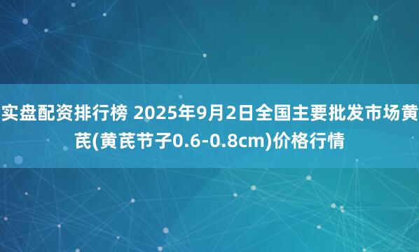 实盘配资排行榜 2025年9月2日全国主要批发市场黄芪(黄芪节子0.6-0.8cm)价格行情