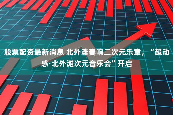 股票配资最新消息 北外滩奏响二次元乐章，“超动感·北外滩次元音乐会”开启