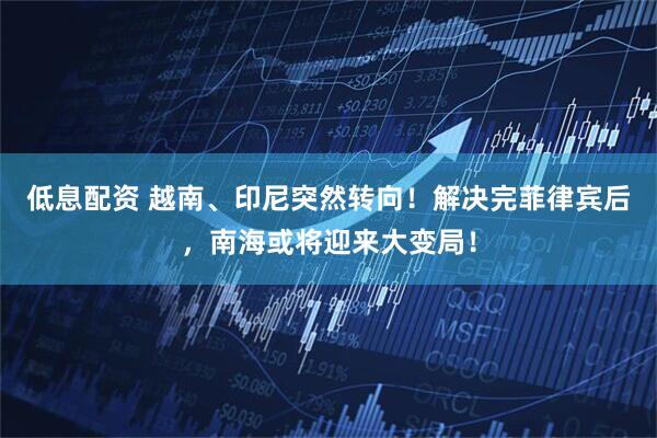 低息配资 越南、印尼突然转向！解决完菲律宾后，南海或将迎来大变局！