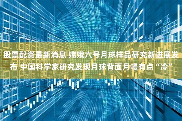 股票配资最新消息 嫦娥六号月球样品研究新进展发布 中国科学家研究发现月球背面月幔有点“冷”