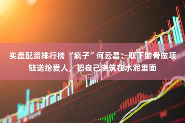实盘配资排行榜 “疯子”何云昌：取下肋骨做项链送给爱人，把自己浇筑在水泥里面