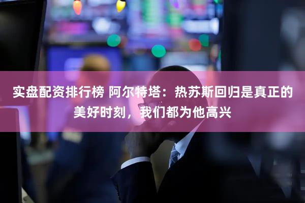 实盘配资排行榜 阿尔特塔：热苏斯回归是真正的美好时刻，我们都为他高兴