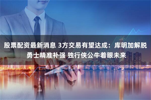 股票配资最新消息 3方交易有望达成：库明加解脱 勇士精准补强 独行侠公牛着眼未来