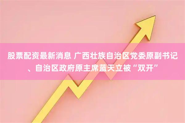 股票配资最新消息 广西壮族自治区党委原副书记、自治区政府原主席蓝天立被“双开”