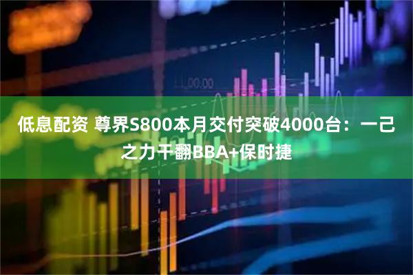 低息配资 尊界S800本月交付突破4000台：一己之力干翻BBA+保时捷
