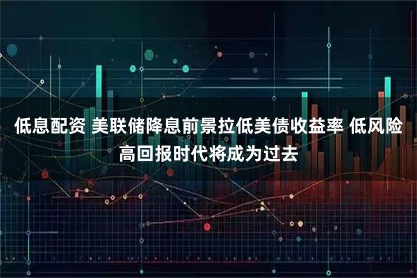低息配资 美联储降息前景拉低美债收益率 低风险高回报时代将成为过去