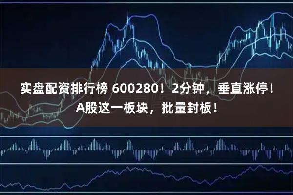 实盘配资排行榜 600280！2分钟，垂直涨停！A股这一板块，批量封板！