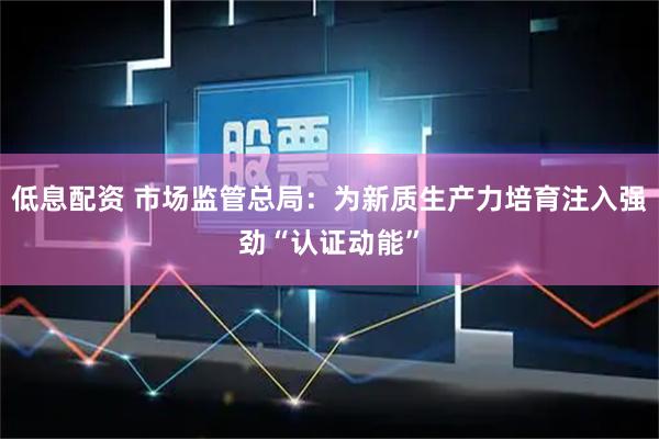 低息配资 市场监管总局：为新质生产力培育注入强劲“认证动能”