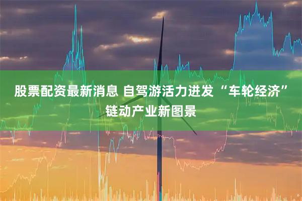 股票配资最新消息 自驾游活力迸发 “车轮经济”链动产业新图景