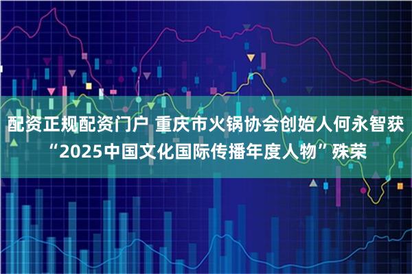 配资正规配资门户 重庆市火锅协会创始人何永智获“2025中国文化国际传播年度人物”殊荣