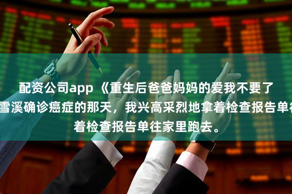 配资公司app 《重生后爸爸妈妈的爱我不要了》李拂柳季雪溪确诊癌症的那天，我兴高采烈地拿着检查报告单往家里跑去。