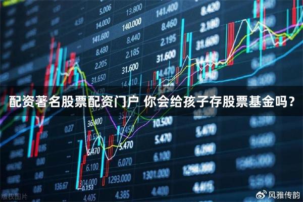 配资著名股票配资门户 你会给孩子存股票基金吗？