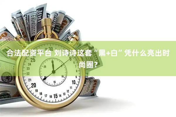 合法配资平台 刘诗诗这套“黑+白”凭什么亮出时尚圈？
