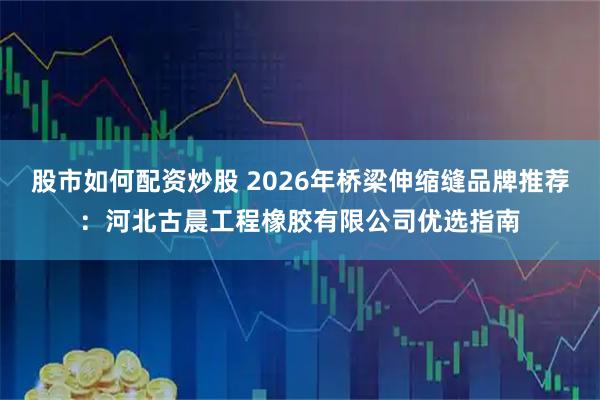 股市如何配资炒股 2026年桥梁伸缩缝品牌推荐：河北古晨工程橡胶有限公司优选指南