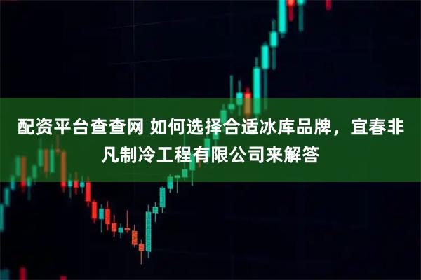 配资平台查查网 如何选择合适冰库品牌，宜春非凡制冷工程有限公司来解答