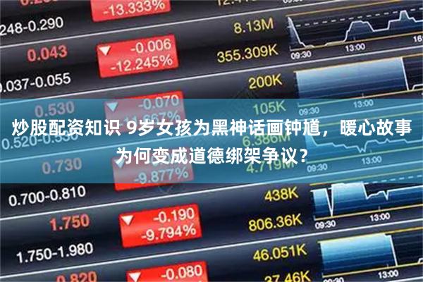 炒股配资知识 9岁女孩为黑神话画钟馗，暖心故事为何变成道德绑架争议？