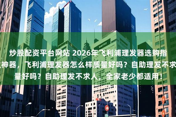 炒股配资平台网站 2026年飞利浦理发器选购指南：精选6款家用理发神器，飞利浦理发器怎么样质量好吗？自助理发不求人，全家老少都适用！