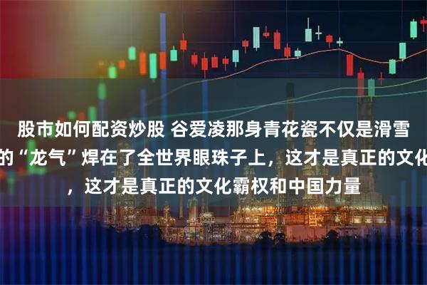 股市如何配资炒股 谷爱凌那身青花瓷不仅是滑雪服，是她把中国的“龙气”焊在了全世界眼珠子上，这才是真正的文化霸权和中国力量