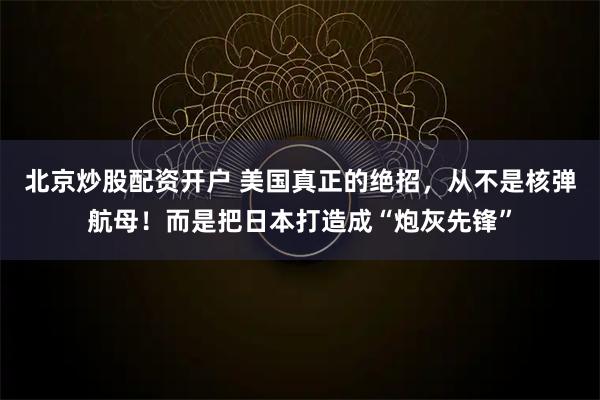 北京炒股配资开户 美国真正的绝招，从不是核弹航母！而是把日本打造成“炮灰先锋”