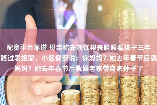 配资平台靠谱 母亲称去浙江帮表姐照看孩子三年,联系很少。我出差路过表姐家,小区保安说:你妈妈?她去年春节后就回老家带自家孙子了