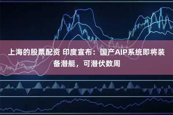 上海的股票配资 印度宣布：国产AIP系统即将装备潜艇，可潜伏数周