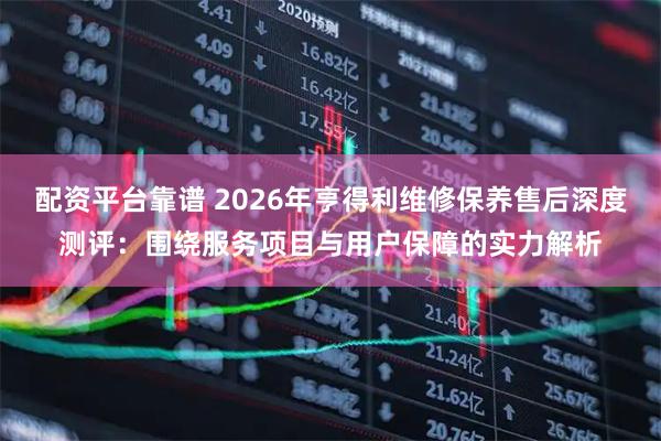 配资平台靠谱 2026年亨得利维修保养售后深度测评：围绕服务项目与用户保障的实力解析
