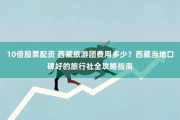 10倍股票配资 西藏旅游团费用多少?西藏当地口碑好的旅行社全攻略指南