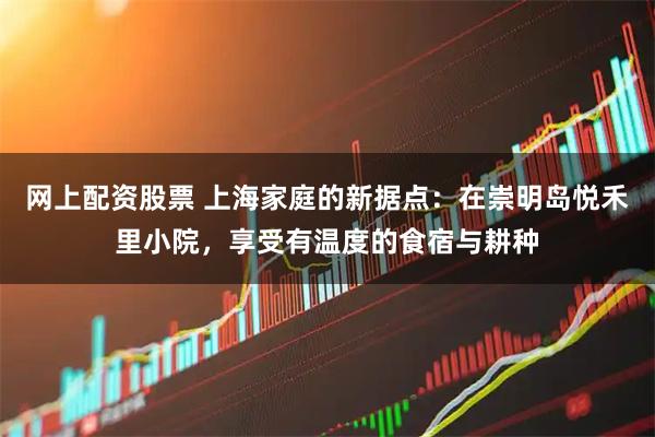 网上配资股票 上海家庭的新据点:在崇明岛悦禾里小院,享受有温度的食宿与耕种