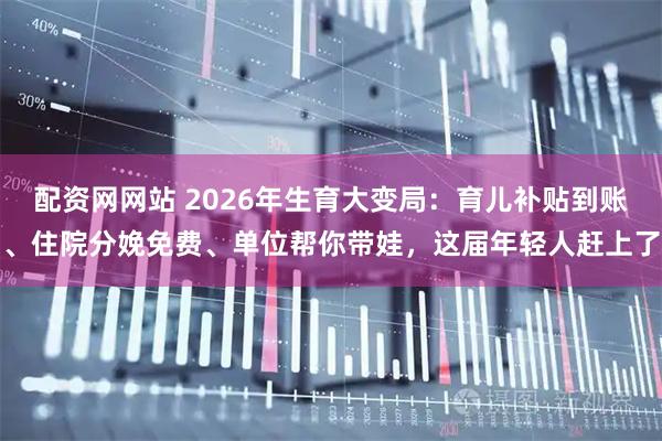 配资网网站 2026年生育大变局:育儿补贴到账、住院分娩免费、单位帮你带娃,这届年轻人赶上了
