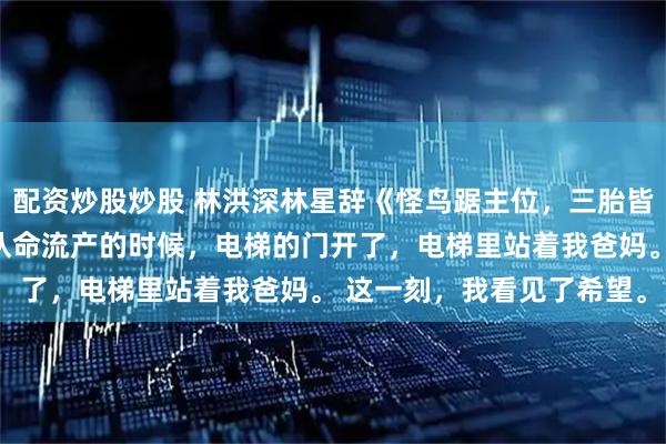 配资炒股炒股 林洪深林星辞《怪鸟踞主位，三胎皆成祭》　就在老婆只能认命流产的时候，电梯的门开了，电梯里站着我爸妈。 　　这一刻，我看见了希望。