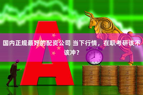 国内正规最好的配资公司 当下行情，在职考研该不该冲？