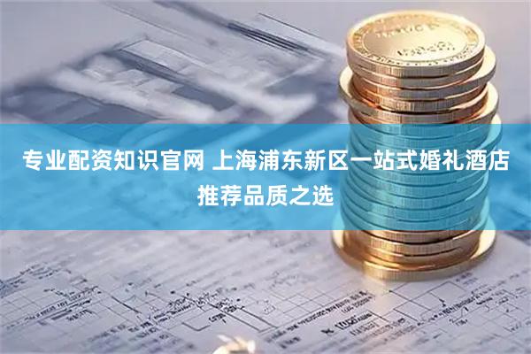 专业配资知识官网 上海浦东新区一站式婚礼酒店推荐品质之选
