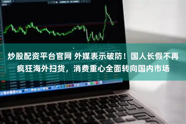 炒股配资平台官网 外媒表示破防！国人长假不再疯狂海外扫货，消费重心全面转向国内市场