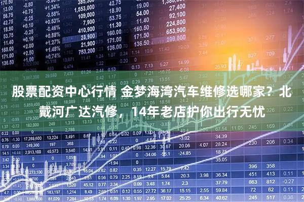 股票配资中心行情 金梦海湾汽车维修选哪家？北戴河广达汽修，14年老店护你出行无忧